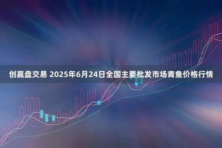 创赢盘交易 2025年6月24日全国主要批发市场青鱼价格行情