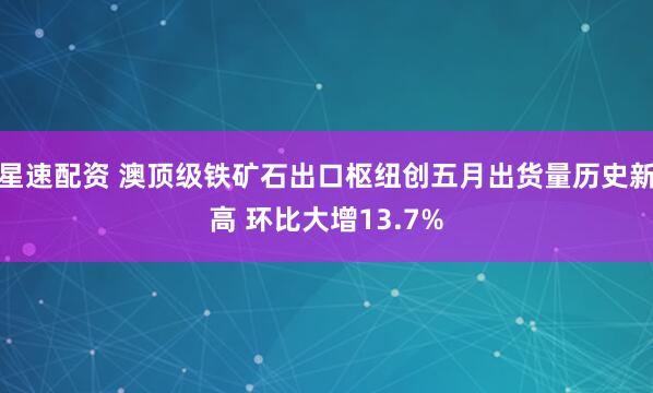 星速配资 澳顶级铁矿石出口枢纽创五月出货量历史新高 环比大增13.7%