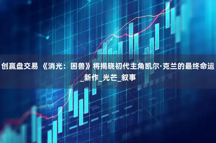 创赢盘交易 《消光：困兽》将揭晓初代主角凯尔·克兰的最终命运_新作_光芒_叙事