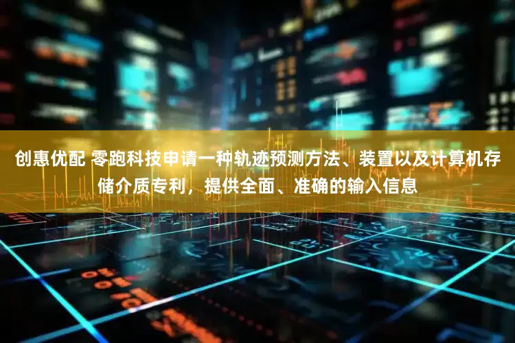 创惠优配 零跑科技申请一种轨迹预测方法、装置以及计算机存储介质专利，提供全面、准确的输入信息
