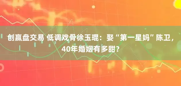 创赢盘交易 低调戏骨徐玉琨：娶“第一星妈”陈卫，40年婚姻有多甜？
