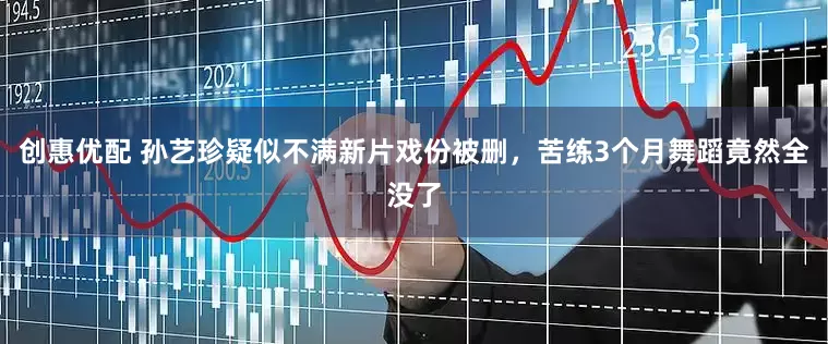 创惠优配 孙艺珍疑似不满新片戏份被删，苦练3个月舞蹈竟然全没了