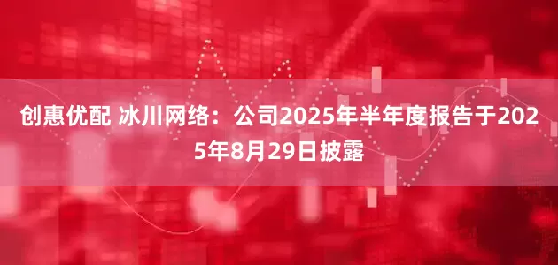 创惠优配 冰川网络：公司2025年半年度报告于2025年8月29日披露