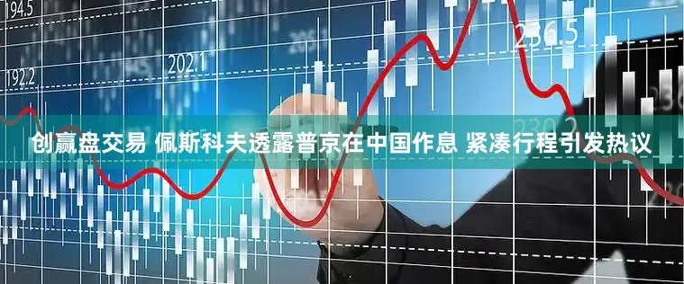 创赢盘交易 佩斯科夫透露普京在中国作息 紧凑行程引发热议
