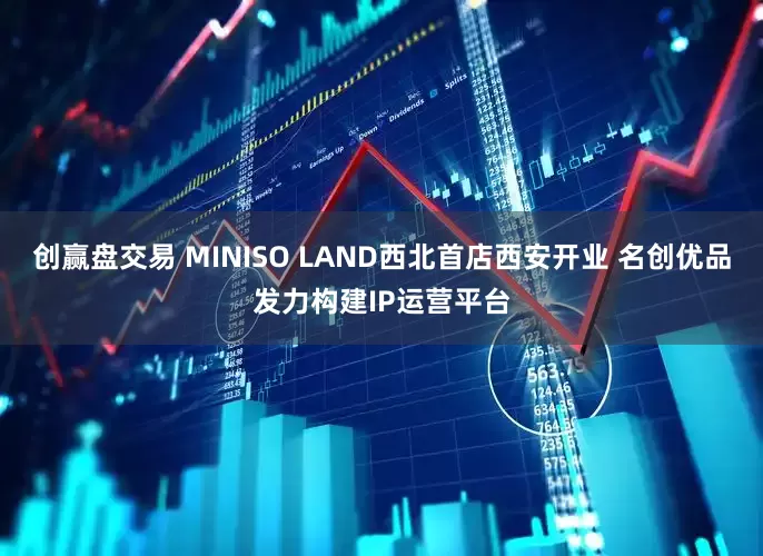 创赢盘交易 MINISO LAND西北首店西安开业 名创优品发力构建IP运营平台