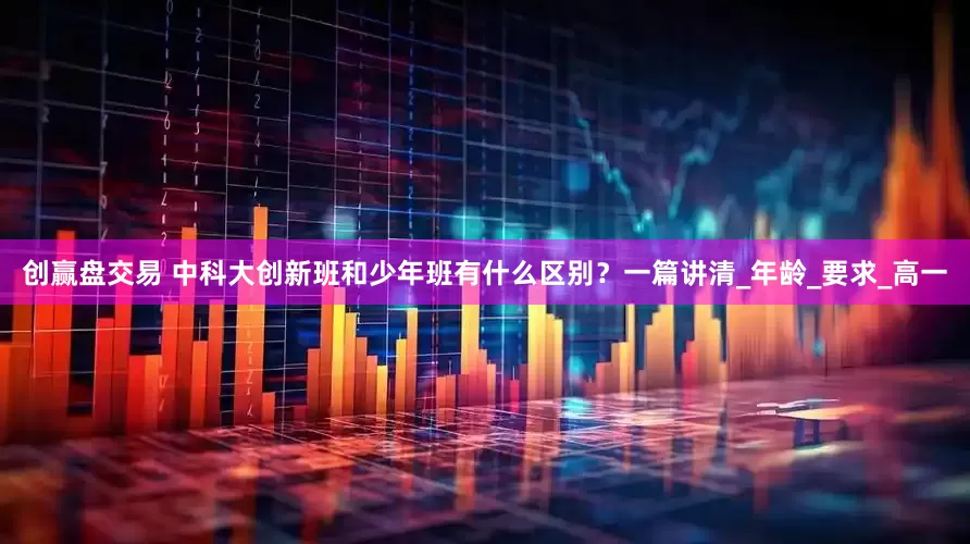 创赢盘交易 中科大创新班和少年班有什么区别？一篇讲清_年龄_要求_高一