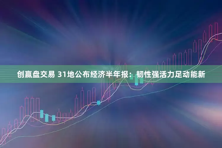 创赢盘交易 31地公布经济半年报：韧性强活力足动能新