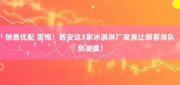 创惠优配 震惊！西安这3家冰淇淋厂家竟让顾客排队到凌晨！