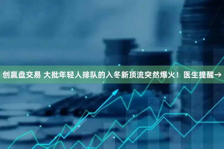 创赢盘交易 大批年轻人排队的入冬新顶流突然爆火！医生提醒→