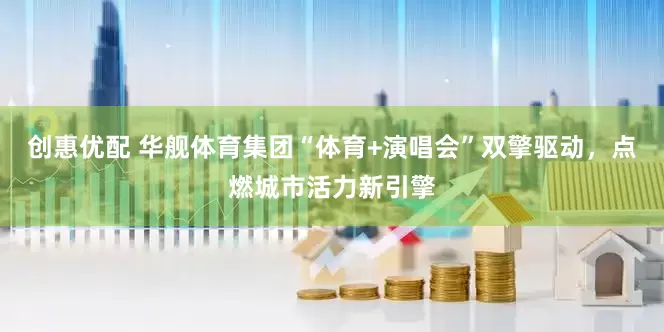 创惠优配 华舰体育集团“体育+演唱会”双擎驱动，点燃城市活力新引擎