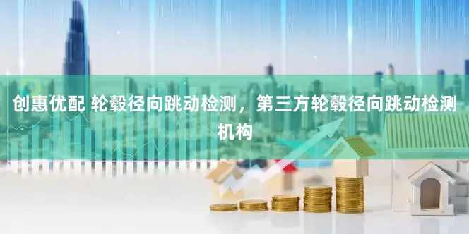 创惠优配 轮毂径向跳动检测，第三方轮毂径向跳动检测机构