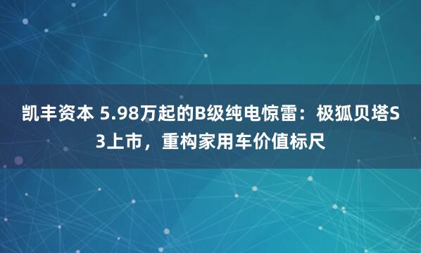 凯丰资本 5.98万起的B级纯电惊雷：极狐贝塔S3上市，重构家用车价值标尺